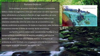 Factores bióticos
En la ecología, se conoce como factor biótico o componente
biótico a todos los organismos vivos que interactúan con otros organismos
vivos, refiriéndonos a la fauna y la flora de un lugar específico, así como
también a sus interacciones. También se llama factores bióticos a las
relaciones establecidas entre los seres vivos de un ecosistema y que
además condicionan su existencia. Sin dudas es importante saber del tema
si queremos entender la forma de marchar de los ecosistemas.
Los factores bióticos deben tener características fisiológicas y un
comportamiento específico que les permita sobrevivir y reproducirse
dentro de un ambiente con otros factores bióticos. El compartir un
ambiente da como resultado una competencia entre los factores bióticos,
y se compite ya sea por alimento, por espacio, etc.
 