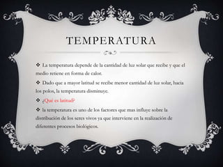 TEMPERATURA
 La temperatura depende de la cantidad de luz solar que recibe y que el
medio retiene en forma de calor.
 Dado que a mayor latitud se recibe menor cantidad de luz solar, hacia
los polos, la temperatura disminuye.
 ¿Qué es latitud?
 la temperatura es uno de los factores que mas influye sobre la
distribución de los seres vivos ya que interviene en la realización de
diferentes procesos biológicos.
 