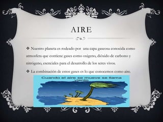 AIRE
 Nuestro planeta es rodeado por una capa gaseosa conocida como
atmosfera que contiene gases como oxigeno, dióxido de carbono y
nitrógeno, esenciales para el desarrollo de los seres vivos.
 La combinación de estos gases es lo que conocemos como aire.
 