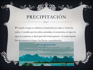 PRECIPITACIÓN
 Cuando el agua se calienta se transforma en vapor y forma las
nubes. A medida que las nubes ascienden a la atmosfera, el vapor de
agua se condensa, es decir para del estado gaseoso al estado liquido.
De esta manera da lugar a las lluvias o precipitación.
 