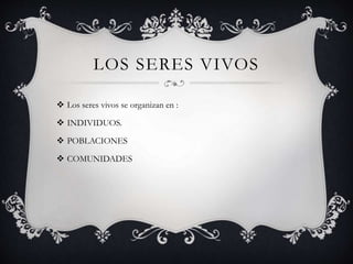 LOS SERES VIVOS
 Los seres vivos se organizan en :
 INDIVIDUOS.
 POBLACIONES
 COMUNIDADES
 