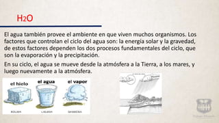 H2O
El agua también provee el ambiente en que viven muchos organismos. Los
factores que controlan el ciclo del agua son: la energía solar y la gravedad,
de estos factores dependen los dos procesos fundamentales del ciclo, que
son la evaporación y la precipitación.
En su ciclo, el agua se mueve desde la atmósfera a la Tierra, a los mares, y
luego nuevamente a la atmósfera.
 