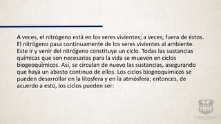 A veces, el nitrógeno está en los seres vivientes; a veces, fuera de éstos.
El nitrógeno pasa continuamente de los seres vivientes al ambiente.
Este ir y venir del nitrógeno constituye un ciclo. Todas las sustancias
químicas que son necesarias para la vida se mueven en ciclos
biogeoquímicos. Así, se circulan de nuevo las sustancias, asegurando
que haya un abasto continuo de ellos. Los ciclos biogeoquímicos se
pueden desarrollar en la litosfera y en la atmósfera; entonces, de
acuerdo a esto, los ciclos pueden ser:
 