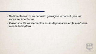 • Sedimentarios: Si su depósito geológico lo constituyen las
rocas sedimentarias.
• Gaseosos: Si los elementos están depositados en la atmósfera
ó en la hidrosfera.
 