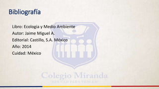 Bibliografía
Libro: Ecologia y Medio Ambiente
Autor: Jaime Miguel A.
Editorial: Castillo, S.A. México
Año: 2014
Cuidad: México
 