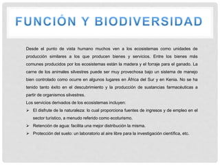 Desde el punto de vista humano muchos ven a los ecosistemas como unidades de
producción similares a los que producen bienes y servicios. Entre los bienes más
comunes producidos por los ecosistemas están la madera y el forraje para el ganado. La
carne de los animales silvestres puede ser muy provechosa bajo un sistema de manejo
bien controlado como ocurre en algunos lugares en África del Sur y en Kenia. No se ha
tenido tanto éxito en el descubrimiento y la producción de sustancias farmacéuticas a
partir de organismos silvestres.
Los servicios derivados de los ecosistemas incluyen:
 El disfrute de la naturaleza: lo cual proporciona fuentes de ingresos y de empleo en el
sector turístico, a menudo referido como ecoturismo.
 Retención de agua: facilita una mejor distribución la misma.
 Protección del suelo: un laboratorio al aire libre para la investigación científica, etc.
 