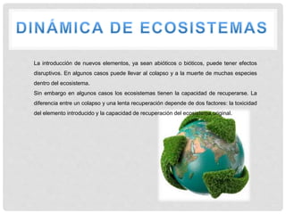 La introducción de nuevos elementos, ya sean abióticos o bióticos, puede tener efectos
disruptivos. En algunos casos puede llevar al colapso y a la muerte de muchas especies
dentro del ecosistema.
Sin embargo en algunos casos los ecosistemas tienen la capacidad de recuperarse. La
diferencia entre un colapso y una lenta recuperación depende de dos factores: la toxicidad
del elemento introducido y la capacidad de recuperación del ecosistema original.
 