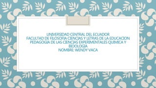 UNIVERSIDAD CENTRAL DEL ECUADOR
FACULTAD DE FILOSOFIA CIENCIAS Y LETRAS DE LA EDUCACION
PEDAGOGIA DE LAS CIENCIAS EXPERIMENTALES QUIMICA Y
BIOOLOGIA
NOMBRE: WENDY VACA
 