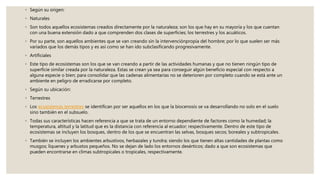◦ Según su origen:
◦ Naturales
◦ Son todos aquellos ecosistemas creados directamente por la naturaleza; son los que hay en su mayoría y los que cuentan
con una buena extensión dado a que comprenden dos clases de superficies; los terrestres y los acuáticos.
◦ Por su parte, son aquellos ambientes que se van creando sin la intervenciónpropia del hombre; por lo que suelen ser más
variados que los demás tipos y es así como se han ido subclasificando progresivamente.
◦ Artificiales
◦ Este tipo de ecosistemas son los que se van creando a partir de las actividades humanas y que no tienen ningún tipo de
superficie similar creada por la naturaleza. Estas se crean ya sea para conseguir algún beneficio especial con respecto a
alguna especie o bien; para consolidar que las cadenas alimentarias no se deterioren por completo cuando se está ante un
ambiente en peligro de erradicarse por completo.
◦ Según su ubicación:
◦ Terrestres
◦ Los ecosistemas terrestres se identifican por ser aquellos en los que la biocenosis se va desarrollando no solo en el suelo
sino también en el subsuelo.
◦ Todas sus características hacen referencia a que se trata de un entorno dependiente de factores como la humedad; la
temperatura, altitud y la latitud que es la distancia con referencia al ecuador; respectivamente. Dentro de este tipo de
ecosistemas se incluyen los bosques, dentro de los que se encuentran las selvas, bosques secos; boreales y subtropicales.
◦ También se incluyen los ambientes arbustivos, herbazales y tundra; siendo los que tienen altas cantidades de plantas como
musgos; líquenes y arbustos pequeños. No se dejan de lado los entornos desérticos; dado a que son ecosistemas que
pueden encontrarse en climas subtropicales o tropicales, respectivamente.
 