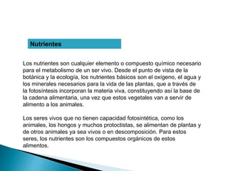 Nutrientes
Los nutrientes son cualquier elemento o compuesto químico necesario
para el metabolismo de un ser vivo. Desde el punto de vista de la
botánica y la ecología, los nutrientes básicos son el oxígeno, el agua y
los minerales necesarios para la vida de las plantas, que a través de
la fotosíntesis incorporan la materia viva, constituyendo así la base de
la cadena alimentaria, una vez que estos vegetales van a servir de
alimento a los animales.
Los seres vivos que no tienen capacidad fotosintética, como los
animales, los hongos y muchos protoctistas, se alimentan de plantas y
de otros animales ya sea vivos o en descomposición. Para estos
seres, los nutrientes son los compuestos orgánicos de estos
alimentos.
 