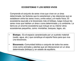 ECOSISTEMAS Y LOS SERES VIVOS
Comprende el conjunto de seres vivos que viven en un área
determinada, los factores que lo caracterizan y las relaciones que se
establecen entre los seres vivos y entre estos y el medio físico. El
ecosistema equivale a la biocenosis más el biótopo, luego incluye los
seres vivos que habitan un área o zona determinada y su ambiente. La
tierra es un enorme ecosistema que incluye en su interior otros
ecosistemas pequeños, como: montañas, bosques, lagos, etc.
• Biotopo.- Es el espacio caracterizado por un sustrato material
(suelo, agua, etc.) que constituye el soporte físico para que viva
una biocenosis.
• Biocenesis.-Comunidad biótica o conjunto de todos los seres
vivos como animales y plantas que sé interaccionan en un área
determinada (biótopo) y en estado de equilibrio.
 