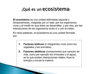 El ecosistema es una unidad delimitada espacial y
temporalmente, integrada por un lado, por los organismos
vivos y el medio en que éstos se desarrollan, y por otro, por las
interacciones de los organismos entre sí y con el medio.
En otras palabras, el ecosistema es una unidad formada
por:
1. Factores bióticos (o integrantes vivos como los
vegetales y los animales)
2. Factores abióticos (componentes que carecen de
vida, como por ejemplo los minerales y el agua),
en la que existen interacciones vitales, fluye la
energía y circula la materia.
¿Qué es un ecosistema?
 