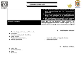 Ecosistema cerrado (JHI).
2. Los diversos nutrientes creados por las plantas
zona aprovechados por los consumidores
primarios.
3. Una vez que mueren los animales y las plantas,
éstos son sometidos a la descomposición
orgánica gracias a los descomponedores.
4. Los nutrientes son regresados al medio ambiente
para ser aprovechados por otros seres vivos.
Sucesión ecológica. Dado que no se presentó algún régimen de
perturbación en el Ecosistema Cerrado numero 7 (EC7),
no se describió ningún proceso de sucesión ecológica.
III. Instrumentos utilizados.
 Termómetro (escala Celsius y Fahrenheit).
 Higrómetro.
 Vaso de precipitados de 80 mililitros.
 Papel tornasol.
 Reglas métricas de madera.
 Báscula electrónica.
 Pecera de acrílico con tapa de plástico.
 Plástico envolvente.
IV. Factores abióticos.
 Tierra fértil.
 Humus de lombriz.
 Agua.
 Nutrientes.
 
