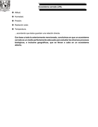 Ecosistema cerrado (JHI).
 Altitud.
 Humedad.
 Presión.
 Radiación solar.
 Temperatura.
…acordando que éstos guardan una relación directa.
Con base a todo lo anteriormente mencionado, concluimos en que un ecosistema
cerrado es un medio perfectamente adecuado para estudiar los diversos procesos
biológicos, e inclusive geográficos, que se llevan a cabo en un ecosistema
abierto.
 