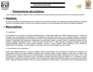 Ecosistema cerrado (JHI).
 Planteamiento del problema.
¿Cómo podemos observar, registrar, medir y cuantificar los diversos procesos que ocurren dentro de un ecosistema cerrado?
 Hipótesis.
Si luego de cuantificar los procesos que ocurren dentro de un ecosistema cerrado, las condiciones que éste presenta son similares
a las de un ecosistema abierto, entonces el ecosistema cerrado es un lugar adecuado para estudiar los sistemas biológicos.
 Marco teórico:
I. Ecosistemas.
El ecosistema es un conjunto de especies pertenecientes a un área determinada, las cuales interactúan entre sí, a través de
procesos como la depredación, el parasitismo, la competencia, la simbiosis, entre otros, y con su ambiente abiótico, a través de
procesos como la desintegración tras la muerte y el volver a formar parte del ciclo de energía de nutrientes y del flujo de materia y
energía. El significado del concepto de ecosistemas ha evolucionado desde su origen; desde el significado aplicado por los
botánicos ingleses Roy Clapham (1904 – 1990) y Sir Arthur Tansley (1871 – 1955), quienes lo entendían unidades de diversas
escalas espaciales (desde un charco hasta la biosfera), siempre y cuando pudieran existir organismos vivos, ambiente e
interacciones. Sin embargo, en la actualidad, se le ha dado una noción más geográfica (a gran escala).
II. Componentes de los ecosistemas.
Existen dos clasificaciones que, en conjunto, engloban todos los componentes de un ecosistema: los bióticos y los abióticos. Los
componentes bióticos son todos aquellos que tienen vida: animales, plantas, hongos, bacterias, entre otros. Los seres vivos
dependen de sus relaciones entre sí y con el medio abiótico. Los factores bióticos pueden clasificarse de dos formas: -Por su nivel
de organización: • Individuo: Organismo único e indivisible que posee vida propia, capaz de sobrevivir en un ambiente y tiempo
determinado. • Población: Conjunto de individuos de la misma especie; poseen características similares y son capaces de cruzarse
entre sí, dejando descendencia fértil. Viven en un mismo hábitat y en un tiempo dado. • Comunidad: Conjunto de poblaciones que
 