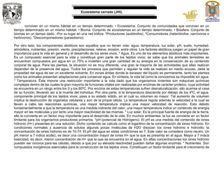 Ecosistema cerrado (JHI).
conviven en un mismo hábitat en un tiempo determinado. • Ecosistema: Conjunto de comunidades que conviven en un
tiempo determinado en un mismo hábitat. • Bioma: Conjunto de ecosistemas en un tiempo determinado. • Biósfera: Conjunto de
biomas en un tiempo dado. -Por su lugar en una red trófica: *Productores (autótrofos). *Consumidores (heterótrofos; carnívoros o
herbívoros). *Descomponedores (parasitismo).
Por otro lado, los componentes abióticos son aquellos que no tienen vida: agua, temperatura, luz solar, pH, suelo, humedad,
atmósfera, nutrientes, presión, viento, precipitaciones, relieve, erosión, entre otros. Los factores abióticos juegan un papel de gran
importancia para la vida en general y el desarrollo de los seres vivos. * Agua. Es uno de los elementos abióticos más importantes.
Es un compuesto esencial para la vida y constituye gran parte de los tejidos vivos; se sabe que los animales terrestres se
encuentran compuestos por agua en un 75% e invierten una gran cantidad de su energía en la conservación de su contenido
corporal de agua. Para las plantas, la situación no es muy diferente, una gran la mayoría de las actividades que ellas realizan
dependen de la presencia del agua. Todos los procesos que permiten y regulan la vida se realizan en medio acuoso, dada la
propiedad del agua de ser un excelente solvente. En zonas áridas donde la escasez del líquido es permanente, tanto las plantas
como los animales presentan adaptaciones para conservar agua. En síntesis, la vida tal como la conocemos es imposible sin agua.
* Temperatura. Ésta impone una restricción importante a la vida dado que los organismos vivientes son máquinas químicas
complejas dentro de las cuales la gran mayoría de funciones vitales son realizadas por enzimas de carácter proteico, cuya actividad
se encuentra en un rango entre los 0 y los 60ºC. Por encima de estas temperaturas sufren desnaturalización, ello acarrea el cese
de su función, llevando así a la muerte del individuo. Por otra parte, si la temperatura desciende por debajo de los 4ºC, el agua,
componente principal de los tejidos vivos, pasa a su estado sólido, en el cual su volumen es mayor. Tal aumento de volumen
implica la destrucción de organelos celulares y aún de la propia célula. La temperatura regula además la velocidad a la cual se
llevan a cabo las reacciones químicas, una mayor temperatura implica una mayor velocidad de reacción. Esto debido
fundamentalmente a que la temperatura es una medida indirecta del calor, una mayor temperatura indica un contenido de energía
mayor en las moléculas y por tanto una mayor reactividad de las mismas. * Luz solar. Es la principal fuente de energía de la tierra,
ello la convierte en un factor muy importante para el desarrollo de la vida. En muchos ambientes, la luz se convierte en un factor
limitante para los organismos productores primarios. *pH (potencial de Hidrógeno). El pH es una medida del contenido de iones
hidronio (H+) presentes en una solución. Dicho contenido se calcula como el logaritmo de la concentración de iones hidronio. En
condiciones normales y ausencia de solutos algunas pocas moléculas de H2O disocian los iones hidronio e hidroxilo; la
concentración de iones hidronio es de 10-7/l. El pH del agua en estas condiciones es 7. Este valor se considera como neutro. Un
pH menor a 7 indica acidez, es decir una concentración mayor de iones H+ que la que se presenta en el agua. Mayor a 7 indica
basicidad, es decir, menor concentración de H+ que la que se encuentra en el agua. En altas concentraciones los iones hidronio
pueden ser nocivos para las células, debido a que por su elevada reactividad pueden dañar algunas enzimas. * Nutrientes. Son
compuestos inorgánicos esenciales para la construcción de los tejidos vivos. Constituyen un factor limitante para el crecimiento de
 