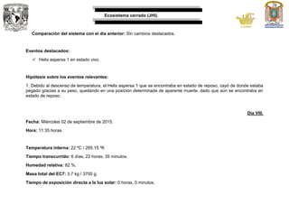 Ecosistema cerrado (JHI).
Comparación del sistema con el día anterior: Sin cambios destacados.
Eventos destacados:
 Helix aspersa 1 en estado vivo.
Hipótesis sobre los eventos relevantes:
1. Debido al descenso de temperatura, el Helix aspersa 1 que se encontraba en estado de reposo, cayó de donde estaba
pegado gracias a su peso, quedando en una posición determinada de aparente muerte, dado que aún se encontraba en
estado de reposo.
Día VIII.
Fecha: Miércoles 02 de septiembre de 2015.
Hora: 11:35 horas.
Temperatura interna: 22 ºC / 295.15 ºK
Tiempo transcurrido: 6 días, 22 horas, 35 minutos.
Humedad relativa: 82 %.
Masa total del EC7: 3.7 kg / 3700 g.
Tiempo de exposición directa a la luz solar: 0 horas, 0 minutos.
 