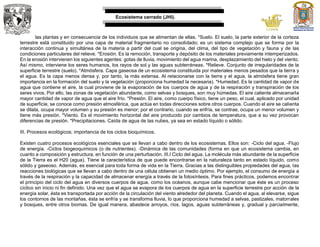 Ecosistema cerrado (JHI).
las plantas y en consecuencia de los individuos que se alimentan de ellas. *Suelo. El suelo, la parte exterior de la corteza
terrestre está constituido por una capa de material fragmentario no consolidado; es un sistema complejo que se forma por la
interacción continua y simultánea de la materia a partir del cual se origina, del clima, del tipo de vegetación y fauna y de las
condiciones particulares del relieve. *Erosión. Es la remoción, transporte y depósito de los materiales previamente intemperizados.
En la erosión intervienen los siguientes agentes: gotas de lluvia, movimiento del agua marina, desplazamiento del hielo y del viento.
Así mismo, interviene los seres humanos, los rayos de sol y las aguas subterráneas. *Relieve. Conjunto de irregularidades de la
superficie terrestre (suelo). *Atmósfera. Capa gaseosa de un ecosistema constituida por materiales menos pesados que la tierra y
el agua. Es la capa menos densa y, por tanto, la más extensa. Al relacionarse con la tierra y el agua, la atmósfera tiene gran
importancia en la formación del suelo y la vegetación (proporciona humedad la necesaria). *Humedad. Es la cantidad de vapor de
agua que contiene el aire, la cual proviene de la evaporación de los cuerpos de agua y de la respiración y transpiración de los
seres vivos. Por ello, las zonas de vegetación abundante, como selvas y bosques, son muy húmedas. El aire caliente almacenarla
mayor cantidad de vapor de agua que el aire frío. *Presión. El aire, como cuerpo físico, tiene un peso, el cual, aplicado por unidad
de superficie, se conoce como presión atmosférica, que actúa en todas direcciones sobre otros cuerpos. Cuando el aire se calienta
se dilata, ocupa mayor volumen y su presión es menor; por el contrario, cuando se enfría, se contrae, ocupa un menor volumen y
tiene más presión. *Viento. Es el movimiento horizontal del aire producido por cambios de temperatura, que a su vez provocan
diferencias de presión. *Precipitaciones. Caída de agua de las nubes, ya sea en estado líquido o sólido.
III. Procesos ecológicos; importancia de los ciclos bioquímicos.
Existen cuatro procesos ecológicos esenciales que se llevan a cabo dentro de los ecosistemas. Ellos son: -Ciclo del agua. -Flujo
de energía. -Ciclos biogeoquímicos (o de nutrientes). -Dinámica de las comunidades (forma en que un ecosistema cambia, en
cuanto a composición y estructura, en función de una perturbación. III.I Ciclo del agua. La molécula más abundante de la superficie
de la Tierra es el H20 (agua). Tiene la característica de que puede encontrarse en la naturaleza tanto en estado líquido, como
sólido y gaseoso. Además, es esencial para toda forma de vida en la Tierra. Gracias a las distinguibles propiedades del agua, las
reacciones biológicas que se llevan a cabo dentro de una célula obtienen un medio óptimo. Por ejemplo, el consumo de energía a
través de la respiración y la capacidad de almacenar energía a través de la fotosíntesis. Para fines prácticos, podemos encontrar
el principio del ciclo del agua en diversos cuerpos de agua, como los océanos, aunque cabe mencionar que éste es un proceso
cíclico sin inicio ni fin definido. Una vez que el agua se evapora de los cuerpos de agua en la superficie terrestre por acción de la
energía solar, ésta es transportada por acción de la circulación del viento alrededor del planeta. Cuando el agua, al elevarse, sigue
los contornos de las montañas, ésta se enfría y se transforma lluvia, lo que proporciona humedad a selvas, pastizales, matorrales
y bosques, entre otros biomas. De igual manera, abastece arroyos, ríos, lagos, aguas subterráneas y, gradual y parcialmente,
 