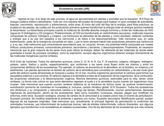 Ecosistema cerrado (JHI).
regresa al mar. A lo largo de este proceso, el agua es aprovechada por plantas y animales que la requieren. III.II Flujo de
energía (cadena trófica o alimentaria). Todo ser vivo requiere del empleo de energía para realizar un gran complejo de actividades
básicas; crecimiento, reproducción y sobrevivencia, entre otras. El inicio del ciclo del flujo de la energía, para fines prácticos, se
localiza en las plantas, las cuales son los productores primarios quienes transforman la energía solar en energía química mediante
la fotosíntesis. La fotosíntesis principias cuando la molécula de clorofila absorbe energía lumínica y divide las moléculas de H2O
(agua) en H (hidrógeno) y O2 (oxígeno). Posteriormente, el CO2 es transformado en carbohidratos (azucares), moléculas mayores
compuestas de carbono, hidrogeno y oxígeno. Los herbívoros se alimentan de las plantas y, como resultado, obtienen nutrientes
y energía que a su vez son pasados a los carnívoros y de éstos a los descomponedores. Vale mencionar que, en cada
trasformación, parte de la energía es convertida en calor, y por lo tanto siempre habrá más productores primarios que herbívoros
y, a su vez, más herbívoros que consumidores secundarios que, en conjunto, forman una pirámide trófica compuesta por niveles
tróficos: productores primarios, consumidores primarios, secundarios y terciarios, y descomponedores. Finalmente, es necesario
mencionar que la gran mayoría de los seres vivos para utilizar la energía, deben de obtenerla de las moléculas de donde están
guardadas a través de procesos complejos, como la respiración, aunque algunos organismos obtienen energía directamente de
las moléculas inorgánicas (quimio síntesis).
III.III Ciclo de nutrientes. Todos los elementos químicos, como C, O, N, H, K, Ca, F, S (carbono, oxígeno, nitrógeno, hidrógeno,
potasio, calcio, fósforo y azufre, respectivamente), que conforman a los seres vivos fluyen entre los mismos y entre los
componentes abióticos de los ecosistemas. Por ejemplo, el carbono se encuentra en la atmosfera, en la biosfera, en océanos y en
sedimentos. Las plantas aprovechan el dióxido de carbono de la atmósfera para convertirlo en carbohidratos, y de ese modo gran
parte del carbono queda almacenado en bosques y suelos. En el mar, muchos organismos aprovechan el carbono para formar sus
esqueletos externos o sus conchas. El carbono regresa a la atmósfera a traes de la respiración de los organismos, de la combustión,
las erupciones volcánicas y la descomposición orgánica. Muchos elementos químicos, esenciales para la vida, tienen ciclos
similares. La forma más común en que estos elementos regresan al suelo y a la atmósfera ocurre cuando los organismos vivos
mueren. Vale mencionar que cuando ocurren cambios drásticos en la mecánica de dichos ciclos, se produce contaminación,
eutroficación (aumento de nutrientes en humedales) e, inclusive, cambio climático global. III.IV Sucesión. Todos los ecosistemas
son dinámicos y su composición y estructura cambia a lo largo del tiempo. Periódicamente, ocurren perturbaciones, llamadas
regímenes de perturbación, dentro de los ecosistemas, tales como incendios, huracanes, sequias, plagas que modifican los
entornos, entre otros. Sucesión ecológica: proceso de cambio de la comunidad a su estado previo tras un evento de perturbación.
Sucesión primaria: Se modifica totalmente el ambiente o aparece uno nuevo. Sucesión secundaria: Modificación parcial, quedan
algunas de las especies originales. Vale mencionar que, actualmente, el principal régimen de perturbación lo conforman las
actividades humanas; uso indiscriminado de sustancias toxicas, tala de árboles indiscriminada, cultivos itinerantes, son algunos
ejemplos que transforman a los ecosistemas en estados sucesionales. Uno de los elementos de los ecosistemas que más reciente
 