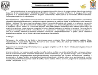 Ecosistema cerrado (JHI).
el principal de régimen de perturbación actual es el equilibrio bioquímico. Algunos de los efectos de la alteración del equilibrio
bioquímico de los ecosistemas son: Dificultad de la fijación del nitrógeno a los suelos. Eutroficación de las aguas. Disminución
progresiva de la tasa fotosintética. Formación de gases contaminantes. Disminución de la biodiversidad. Efecto invernadero.
Fenómenos meteorológicos más intensos.
Ecosistema cerrado. Un ecosistema cerrado es un espacio artificial, de dimensiones reducidas (en comparación con un ecosistema
geográfico), especialmente delimitado y cerrado, en cuanto a intercambio de materia se refiere, en donde interaccionan elementos
bióticos y abióticos. Vale mucho hacer mención que, si bien el intercambio de materia está frenado, no es así con el intercambio
de energía (energía solar). El sistema cerrado recibe energía solar para luego almacenarla y transformarla en energía bioquímica.
El ecosistema cerrado, encierra en sí mismo los elementos esenciales que se encuentran en nuestro planeta: el aire, el agua, la
vida (microorganismos, musgo, lombrices y caracoles) y la tierra. La vida funciona en su igual que lo hace en la Tierra, generando
un equilibrio interdependiente perfecto y autosuficiente. Las consideraciones básicas para reproducir los procesos que se llevan a
cabo en la biosfera y mantener equilibrado el ecosistema cerrado son: -Temperatura entre 15 a 28 grados Celsius. -Debe estar
localizado en un espacio con luz directa. -No mover bruscamente el ecosistema
IV. Musgos
Pertenecen a las briofitas, Se les divide en tres grandes grupos: antoceros (Clase: Anthocerotopsida), hepáticas (Clase:
Hepaticopsida) y musgos (Clase: Bryopsida). Carecen de tejido vascular o leñoso. Se calcula que existen alrededor de 19,900
especies descritas de musgos (CONABIO 2008)
Requieren de un ambiente temporalmente saturado de agua para completar su ciclo de vida, Su ciclo de vida incluye dos fases: el
gametofito y el esporofito.
Viven en ambientes muy variados, desde las altas montañas hasta el nivel del mar, en las selvas húmedas o en zonas áridas. A
menudo se encuentran en los microclimas más húmedos de estos ambientes ya que requieren del agua para su reproducción.
formando alfombras llamadas turberas, tienen pelos absorbentes llamados rizoides que los hacen ser reguladores, captadores y
almacenadores de agua. También tiene otras funciones como la protección del suelo, actúan como germinadores de semillas,
indican ciertos contaminantes como el bióxido de azufre y flúores volátiles, detienen la erosión, en general No precisa iluminación
intensa. (Temperatura: 18º-30º)
 