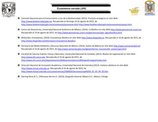 Ecosistema cerrado (JHI).
 Comisión Nacional para el Conocimiento y Uso de la Biodiversidad, (2015). Procesos ecológicos en sitio Web
http://www.biodiversidad.gob.mx. Recuperado el domingo 16 de agosto de 2015, de
http://www.biodiversidad.gob.mx/ecosistemas/procesose.html http://www.biodiversidad.gob.mx/ecosistemas/quees.html
 Centro de Geociencias, Universidad Nacional Autónoma de México, (2014). La Biósfera en sitio Web http://www.geociencias.unam.mx.
Recuperado el 16 de agosto de 2015, de http://www.geociencias.unam.mx/geociencias/iype_cgeo/biosfera.html
 BioGarden, Ecosistemas, (2010). Ecosistemas Biósfera en sitio Web http://www.biogarden.es. Recuperado el 16 de agosto de 2015, de
http://www.biogarden.es/Informacion-Ecosistemas-Biosfera
 Secretaría del Medio Ambiente y Recursos Naturales de México, (2014). Suelos de México en sitio Web http://app1.semarnat.gob.mx.
Recuperado el 16 de agosto de 2015, de http://app1.semarnat.gob.mx/dgeia/informe_resumen/03_suelos/cap3.html
 Facultad de Ciencias Exactas, Físicas y Naturales, Universidad Nacional de Córdoba, (2015). Niveles de organización en sitio Web
http://www.efn.uncor.edu. Recuperado el 16 de agosto de 2015, de
http://www.efn.uncor.edu/departamentos/divbioeco/anatocom/Biologia/Ecologia/niveles.htm
 Dirección Nacional de Innovación Académica, Universidad Nacional de Colombia (2013). Factores abióticos en sitio Web
http://www.virtual.unal.edu.co. Recuperado el 16 de agosto de 2015, de
http://www.virtual.unal.edu.co/cursos/ciencias/2000024/lecciones/cap04/04_02_03_04_05.htm
 Sterling Pérez B. E., Villanueva Herrera E. (2010), Geografía General, México D.F., México: Esfinge
 