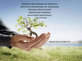 REPÚBLICA BOLIVARIANA DE VENEZUELA
INSTITUTO UNIVERSITARIO DE TECNOLOGÍA
“ANTONIO JÓSE DE SUCRE”
AMPLIACION GUARENAS
RELACIONES INDUSTRIALES
1er semestre
Educación ambiental Yadimar Cano 12.827.513
 