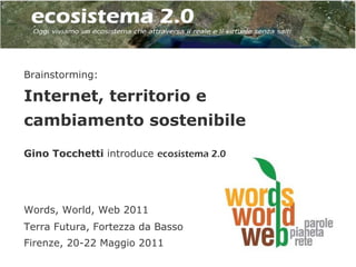 Brainstorming:

Internet, territorio e
cambiamento sostenibile
Gino Tocchetti introduce ecosistema 2.0




Words, World, Web 2011
Terra Futura, Fortezza da Basso
Firenze, 20-22 Maggio 2011
 