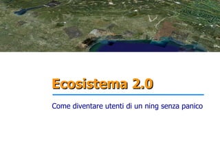 Ecosistema 2.0
Come diventare utenti di un ning senza panico
 