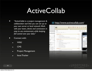 ActiveCollab
                 •         “ActiveCollab is a project management &
                                                                        http://www.activecollab.com/
                           collaboration tool that you can set up on
                           your own server or local network.Work
                           with your team, clients and contractors in
                           easy to use environment, while keeping
                           full control over your data.”

                 •         Connect with:

                       -      WIKI

                       -      CMS

                       -      Project Management

                       -      Issue Tracker



            10


jueves, 28 de febrero de 13
 