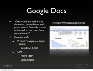 Google Docs
                 •            “Create and edit web-based       http://www.google.com/docs
                              documents, spreadsheets, and
                              presentations. Store documents
                              online and access them from
                              any computer.”
                 •            Connect with:
                       -           Project Management (Agile
                                   - Scrum)
                               ‣     Burndown Chart
                       -           CMS
                               ‣     Forms (360º)
                               ‣     Spreadsheets

            12


jueves, 28 de febrero de 13
 