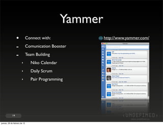 Yammer
                 •            Connect with:              http://www.yammer.com/

                 -            Comunication Booster

                 -            Team Building
                       ‣        Niko Calendar
                       ‣        Daily Scrum
                       ‣        Pair Programming




            14


jueves, 28 de febrero de 13
 