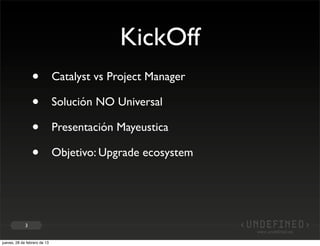 KickOff
                 •            Catalyst vs Project Manager

                 •            Solución NO Universal

                 •            Presentación Mayeustica

                 •            Objetivo: Upgrade ecosystem




             3


jueves, 28 de febrero de 13
 