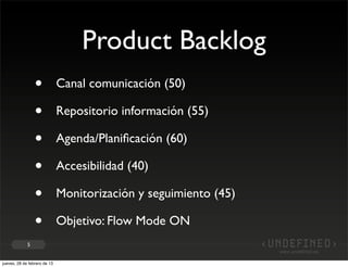 Product Backlog
                 •            Canal comunicación (50)

                 •            Repositorio información (55)

                 •            Agenda/Planiﬁcación (60)

                 •            Accesibilidad (40)

                 •            Monitorización y seguimiento (45)

                 •            Objetivo: Flow Mode ON
             5


jueves, 28 de febrero de 13
 