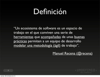 Deﬁnición
                        “Un ecosistema de software es un espacio de
                        trabajo en el que conviven una serie de
                        herramientas que acompañadas de unas buenas
                        prácticas permiten a un equipo de desarrollo
                        modelar una metodología (ágil) de trabajo”.

                                                Manuel Recena (@recena)



             7


jueves, 28 de febrero de 13
 