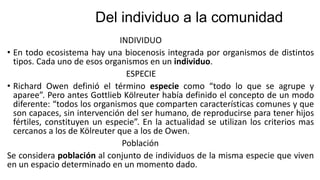 Del individuo a la comunidad
INDIVIDUO
• En todo ecosistema hay una biocenosis integrada por organismos de distintos
tipos. Cada uno de esos organismos en un individuo.
ESPECIE
• Richard Owen definió el término especie como “todo lo que se agrupe y
aparee”. Pero antes Gottlieb Kölreuter había definido el concepto de un modo
diferente: “todos los organismos que comparten características comunes y que
son capaces, sin intervención del ser humano, de reproducirse para tener hijos
fértiles, constituyen un especie”. En la actualidad se utilizan los criterios mas
cercanos a los de Kölreuter que a los de Owen.
Población
Se considera población al conjunto de individuos de la misma especie que viven
en un espacio determinado en un momento dado.
 