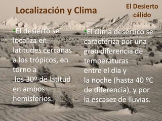 Localización y Clima 
•El desierto se 
localiza en 
latitudes cercanas 
a los trópicos, en 
torno a 
los 30º de latitud 
en ambos 
hemisferios. 
El Desierto 
cálido 
•El clima desértico se 
caracteriza por una 
gran diferencia de 
temperaturas 
entre el día y 
la noche (hasta 40 ºC 
de diferencia), y por 
la escasez de lluvias. 
 