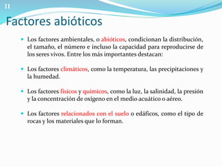 Factores abióticos 
 Los factores ambientales, o abióticos, condicionan la distribución, 
el tamaño, el número e incluso la capacidad para reproducirse de 
los seres vivos. Entre los más importantes destacan: 
 Los factores climáticos, como la temperatura, las precipitaciones y 
la humedad. 
 Los factores físicos y químicos, como la luz, la salinidad, la presión 
y la concentración de oxígeno en el medio acuático o aéreo. 
 Los factores relacionados con el suelo o edáficos, como el tipo de 
rocas y los materiales que lo forman. 
11 
 