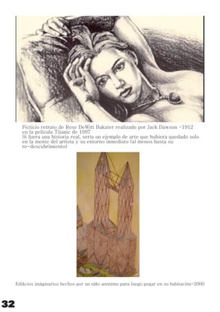 Ficticio retrato de Rose DeWitt Bukater realizado por Jack Dawson -1912
en la película Titanic de 1997
Si fuera una historia real, sería un ejemplo de arte que hubiera quedado solo
en la mente del artista y su entorno inmediato (al menos hasta su
re-descubrimiento)
Ediﬁcios imáginarios hechos por un niño anónimo para luego pegar en su habitación-2000
32
 