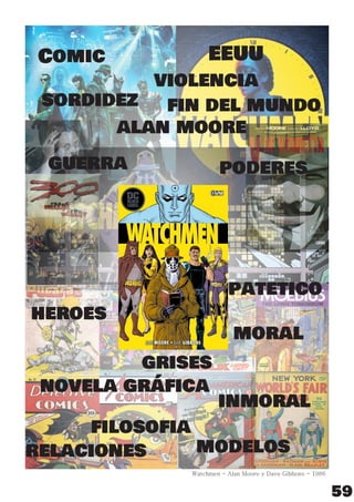 59
Watchmen - Alan Moore y Dave Gibbons - 1986
novela gráﬁca
guerra
ﬁlosoﬁa
grises
heroes
Comic
modelos
inmoral
violencia
poderes
patetico
alan moore
relaciones
sordidez
EEUU
moral
ﬁn del mundo
 