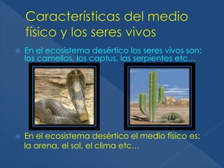  En el ecosistema desértico los seres vivos son: 
los camellos, los captus, las serpientes etc… 
 En el ecosistema desértico el medio físico es: 
la arena, el sol, el clima etc… 
 