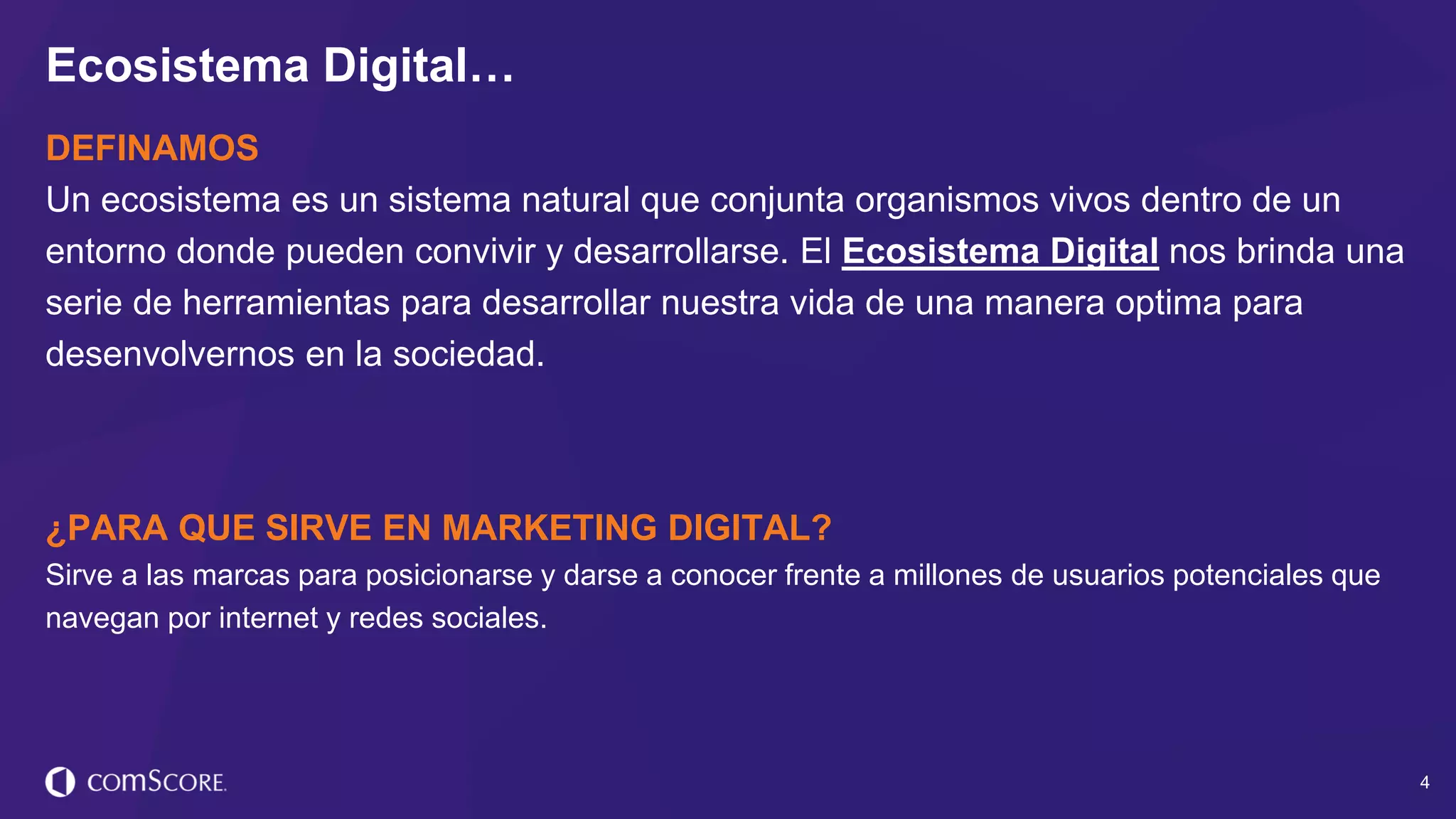 © comScore, Inc. Proprietary. 4
DEFINAMOS
Un ecosistema es un sistema natural que conjunta organismos vivos dentro de un
entorno donde pueden convivir y desarrollarse. El Ecosistema Digital nos brinda una
serie de herramientas para desarrollar nuestra vida de una manera optima para
desenvolvernos en la sociedad.
¿PARA QUE SIRVE EN MARKETING DIGITAL?
Sirve a las marcas para posicionarse y darse a conocer frente a millones de usuarios potenciales que
navegan por internet y redes sociales.
Ecosistema Digital…
 