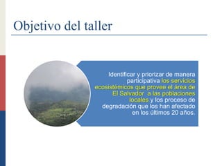 Objetivo del taller
Identificar y priorizar de manera
participativa los servicios
ecosistémicos que provee el área de
El Salvador a las poblaciones
locales y los proceso de
degradación que los han afectado
en los últimos 20 años.
 