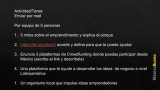 Actividad/Tarea:
Enviar por mail
Por equipo de 5 personas
1. 5 mitos sobre el emprendimiento y explica el porque
2. https://tie.org/about/ accede y define para que te puede ayudar
3. Enuncia 3 plataformas de Crowdfunding donde puedas participar desde
México (escribe el link y descríbela)
4. Una plataforma que te ayude a desarrollar tus ideas de negocio a nivel
Latinoamérica
1. Un organismo local que impulse ideas emprendedoras
