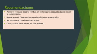 Recomendaciones
 Promover reciclaje (separar residuos en contenedores adecuados ) para reducir
la contaminación
 Ahorrar energía ( desconectar aparatos eléctricos no esenciales
 Ser responsable con el consumo de agua
 Crear y cuidar áreas verdes ,no talar arboles )
 