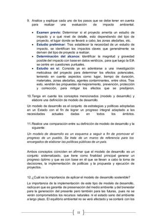11
9. Analice y explique cada uno de los pasos que se debe tener en cuenta
para realizar una evaluación de impacto ambiental.
 Examen previo: Determinar si el proyecto amerita un estudio de
impacto y a qué nivel de detalle, esto dependiendo del tipo de
proyecto, el lugar donde se llevará a cabo, las zonas aledañas, etc.
 Estudio preliminar: Tras establecer la necesidad de un estudio de
impacto, se identifican los impactos claves que generalmente se
derivan del tipo de proyecto a realizar.
 Determinación del alcance: Identificar la magnitud y gravedad
posible del impacto con base en datos verídicos, para que luego la EIA
se centre en cuestiones puntuales.
 Estudio en sí: Consiste ya en adentrarse a una investigación
meticulosa del proyecto para determinar los efectos potenciales,
teniendo en cuenta aspectos como: lugar, tiempo de duración,
materiales, zonas aledañas, agentes contaminantes, entre otros. Tras
esto, vendrán las propuestas de mejoramiento, prevención, protección
y corrección, para mitigar los efectos que se predijeron.
10.Tenga en cuenta los conceptos mencionados (modelo y desarrollo) y
elabore una definición de modelo de desarrollo.
Un modelo de desarrollo es el conjunto de estrategias y políticas adoptadas
en un Estado con el fin de lograr un progreso integral adaptado a las
necesidades actuales dadas en todos los ámbitos.
11.Realice una comparación entre su definición de modelo de desarrollo y la
siguiente:
Un modelo de desarrollo es un esquema a seguir a fin de promover el
progreso de un pueblo. Se trata de un marco de referencia para los
encargados de elaborar las políticas públicas de un país.
Ambos conceptos coinciden en afirmar que el modelo de desarrollo es un
conjunto sistematizado, que tiene como finalidad principal generar un
progreso óptimo y que es con base en él que se llevan a cabo la toma de
decisiones, la implementación de políticas y la propuesta y ejecución de
proyectos.
12.¿Cuál es la importancia de aplicar el modelo de desarrollo sostenible?
La importancia de la implementación de este tipo de modelo de desarrollo,
radica en que es garantía de preservación del medio ambiente y del bienestar
para la generación del presente pero también para las futuras, pues no se
verán comprometidos los recursos naturales ni el estado sano del ambiente
a largo plazo. El equilibrio ambiental no se verá afectado y se contará con los
 