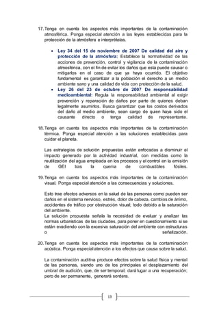 13
17.Tenga en cuenta los aspectos más importantes de la contaminación
atmosférica. Ponga especial atención a las leyes establecidas para la
protección de la atmósfera e interprételas.
 Ley 34 del 15 de noviembre de 2007 De calidad del aire y
protección de la atmósfera: Establece la normatividad de las
acciones de prevención, control y vigilancia de la contaminación
atmosférica, con el fin de evitar los daños que esta puede causar o
mitigarlos en el caso de que ya haya ocurrido. El objetivo
fundamental es garantizar a la población el derecho a un medio
ambiente sano y una calidad de vida con protección de la salud.
 Ley 26 del 23 de octubre de 2007 De responsabilidad
medioambiental: Regula la responsabilidad ambiental al exigir
prevención y reparación de daños por parte de quienes deban
legalmente asumirlos. Busca garantizar que los costos derivados
del daño al medio ambiente, sean cargo de quien haya sido el
causante directo o tenga calidad de representante.
18.Tenga en cuenta los aspectos más importantes de la contaminación
térmica. Ponga especial atención a las soluciones establecidas para
cuidar el planeta.
Las estrategias de solución propuestas están enfocadas a disminuir el
impacto generado por la actividad industrial, con medidas como la
reutilización del agua empleada en los procesos y el control en la emisión
de GEI tras la quema de combustibles fósiles.
19.Tenga en cuenta los aspectos más importantes de la contaminación
visual. Ponga especial atención a las consecuencias y soluciones.
Esto trae efectos adversos en la salud de las personas como pueden ser
daños en el sistema nervioso, estrés, dolor de cabeza, cambios de ánimo,
accidentes de tráfico por obstrucción visual; todo debido a la saturación
del ambiente.
La solución propuesta señala la necesidad de evaluar y analizar las
normas urbanísticas de las ciudades, para poner en cuestionamiento si se
están evadiendo con la excesiva saturación del ambiente con estructuras
o señalización.
20.Tenga en cuenta los aspectos más importantes de la contaminación
acústica. Ponga especial atención a los efectos que causa sobre la salud.
La contaminación auditiva produce efectos sobre la salud física y mental
de las personas, siendo uno de los principales el desplazamiento del
umbral de audición, que, de ser temporal, dará lugar a una recuperación;
pero de ser permanente, generará sordera.
 