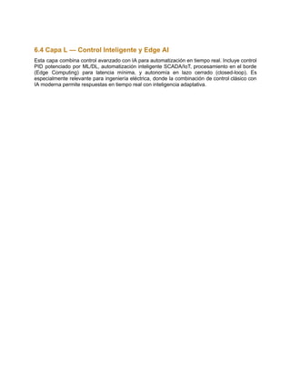 6.4 Capa L — Control Inteligente y Edge AI
Esta capa combina control avanzado con IA para automatización en tiempo real. Incluye control
PID potenciado por ML/DL, automatización inteligente SCADA/IoT, procesamiento en el borde
(Edge Computing) para latencia mínima, y autonomía en lazo cerrado (closed-loop). Es
especialmente relevante para ingeniería eléctrica, donde la combinación de control clásico con
IA moderna permite respuestas en tiempo real con inteligencia adaptativa.
 