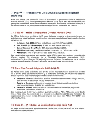 7. Pilar V — Prospectiva: De la AGI a la Superinteligencia
(NUEVO)
Este pilar añade una dimensión crítica al ecosistema: la proyección hacia la Inteligencia
General Artificial (AGI) y la Superinteligencia Artificial (ASI). No se trata de ciencia ficción; los
principales laboratorios de IA del mundo están trabajando activamente hacia estos objetivos, y
las estimaciones de las principales fuentes convergen en una ventana de 3 a 10 años.
7.1 Capa M — Hacia la Inteligencia General Artificial (AGI)
La AGI se define como un sistema de IA capaz de igualar o superar el desempeño humano en
prácticamente todas las tareas cognitivas. Las estimaciones actuales de las principales fuentes
convergen en:
•​ Metaculus (feb. 2026): 25% de probabilidad para 2029, 50% para 2033.
•​ Eric Schmidt (ex-CEO Google): AGI en 3-5 años (desde abril 2025).
•​ Demis Hassabis (DeepMind): ~50% de probabilidad para 2030.
•​ AI 2027 (actualizado): mediana revisada a ~2030, con 2027 aún como posible.
•​ AI Frontiers: 50% de probabilidad para 2028, 80% para 2030.
Las capacidades emergentes que apuntan hacia AGI incluyen razonamiento cross-dominio
(Gemini resolvió 5/6 problemas de la Olimpiada Matemática Internacional 2025),
automatización de codificación (el horizonte temporal de tareas de coding que los AI pueden
manejar se duplica cada 4-7 meses), y transfer learning universal entre dominios.
7.2 Capa N — Superinteligencia Artificial (ASI)
La ASI se define como un sistema cuya brecha con los mejores humanos es al menos el doble
de la brecha entre los mejores humanos y el profesional promedio, en virtualmente todas las
tareas cognitivas. Los escenarios proyectados varían enormemente:
•​ Escenario optimista: abundancia material, enfermedades eliminadas, energía ilimitada,
post-escasez en educación, salud y alimentación.
•​ Escenario de riesgo: auto-mejora recursiva descontrolada, desalineamiento de
valores, concentración de poder sin precedentes.
•​ Escenario realista: transición gradual con múltiples hitos intermedios, regulación
adaptativa, coexistencia humano-IA.
Los investigadores de AI Futures estiman que la transición de AGI a ASI podría tomar desde
meses hasta años, dependiendo de si se produce un feedback loop donde cada duplicación de
capacidades toma menos tiempo. El marco temporal más citado para ASI es 2030-2040+, con
alta incertidumbre.
7.3 Capa O — IA Híbrida: La Ventaja Estratégica hacia AGI
La mejor arquitectura actual, y posiblemente el camino más robusto hacia AGI, es la IA Híbrida.
Las combinaciones clave son:
 