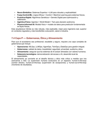 •​ Neuro-Simbólica: Sistemas Expertos + LLM para robustez y explicabilidad.
•​ Fuzzy-Control-ML: Lógica Difusa + Control + Machine Learning para sistemas físicos.
•​ Evolutiva-Digital: Algoritmos Genéticos + Gemelo Digital para optimización y
calibración.
•​ Agéntica-Física: Agentes + World Model + Twin para decisión autónoma.
•​ Physics-Informed AI: Modelo físico + modelo de datos para predicción fundamentada
en leyes físicas.
Esta arquitectura híbrida es más robusta, más explicable, mejor para ingeniería real, superior
en contextos regulados y más transferible a educación, salud e industria.
7.4 Capa P — Gobernanza, Ética y Alineamiento
Para que el ecosistema sea profesional, escalable y seguro, requiere una capa completa de
gobernanza que incluye:
•​ Operaciones: MLOps, LLMOps, AgentOps, TwinOps y DataOps para gestión integral.
•​ Gobernanza: calidad de datos, trazabilidad, seguridad, privacidad, auditoría y ética.
•​ Alineamiento: asegurar que los sistemas de IA actúan alineados con valores humanos.
•​ Soberanía tecnológica: democratización del acceso a IA, desarrollo local de
capacidades.
El alineamiento se convierte en el desafío técnico y ético más crítico a medida que nos
acercamos a AGI. La supervisión humana evoluciona en un espectro: human-in-the-loop
(control directo), human-on-the-loop (supervisión de excepciones) y human-out-of-the-loop
(monitoreo de resultados).
 