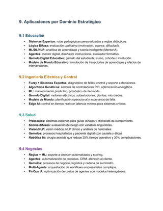 9. Aplicaciones por Dominio Estratégico
9.1 Educación
•​ Sistemas Expertos: rutas pedagógicas personalizadas y reglas didácticas.
•​ Lógica Difusa: evaluación cualitativa (motivación, avance, dificultad).
•​ ML/DL/NLP: analítica de aprendizaje y tutoría inteligente (MentorIA).
•​ Agentes: mentor digital, diseñador instruccional, evaluador formativo.
•​ Gemelo Digital Educativo: gemelo del estudiante, curso, cohorte o institución.
•​ Modelo de Mundo Educativo: simulación de trayectorias de aprendizaje y efectos de
intervenciones.
9.2 Ingeniería Eléctrica y Control
•​ Fuzzy + Sistemas Expertos: diagnóstico de fallas, control y soporte a decisiones.
•​ Algoritmos Genéticos: sintonía de controladores PID, optimización energética.
•​ ML: mantenimiento predictivo, pronóstico de demanda.
•​ Gemelo Digital: motores eléctricos, subestaciones, plantas, microredes.
•​ Modelo de Mundo: planificación operacional y escenarios de falla.
•​ Edge AI: control en tiempo real con latencia mínima para sistemas críticos.
9.3 Salud
•​ Protocolos: sistemas expertos para guías clínicas y checklists de cumplimiento.
•​ Scores difusos: evaluación de riesgo con variables lingüísticas.
•​ Visión/NLP: visión médica, NLP clínico y análisis de historiales.
•​ Gemelos: procesos hospitalarios y paciente digital (con cautela y ética).
•​ Robótica IA: cirugía asistida que reduce 25% tiempo operativo y 30% complicaciones.
9.4 Negocios
•​ Reglas + ML: soporte a decisión automatizado y scoring.
•​ Agentes: automatización de procesos, CRM, atención al cliente.
•​ Gemelos: procesos de negocio, logística y cadena de suministro.
•​ Multi-Agente: orquestación de workflows empresariales complejos.
•​ FinOps IA: optimización de costos de agentes con modelos heterogéneos.
 